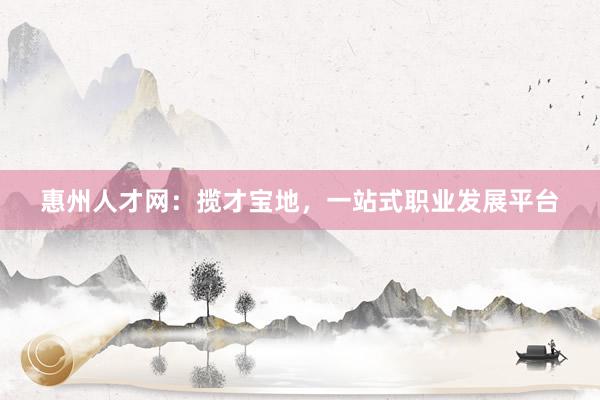 惠州人才网：揽才宝地，一站式职业发展平台